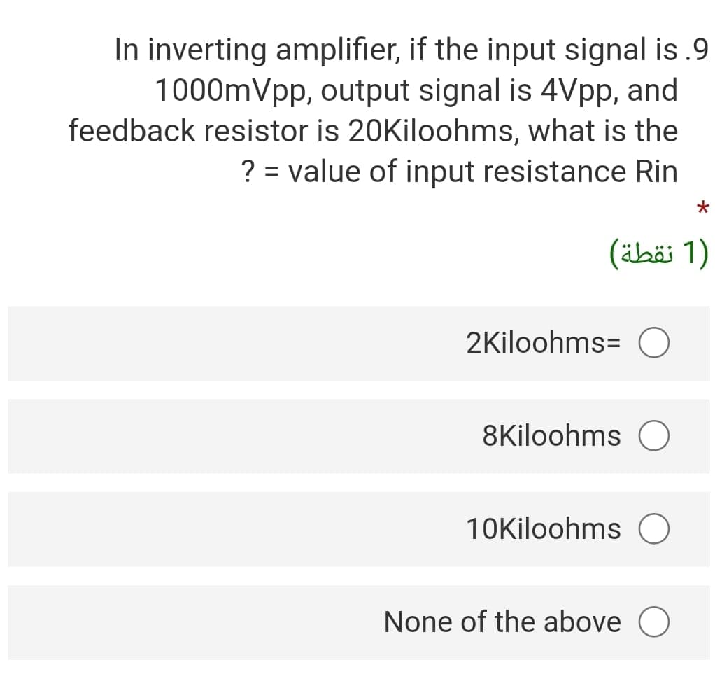 In inverting amplifier, if the input signal is .9
1000mVpp, output signal is 4Vpp, and
feedback resistor is 20Kiloohms, what is the
? = value of input resistance Rin
)1 نقطة(
2Kiloohms= O
8Kiloohms O
10Kiloohms
None of the above
