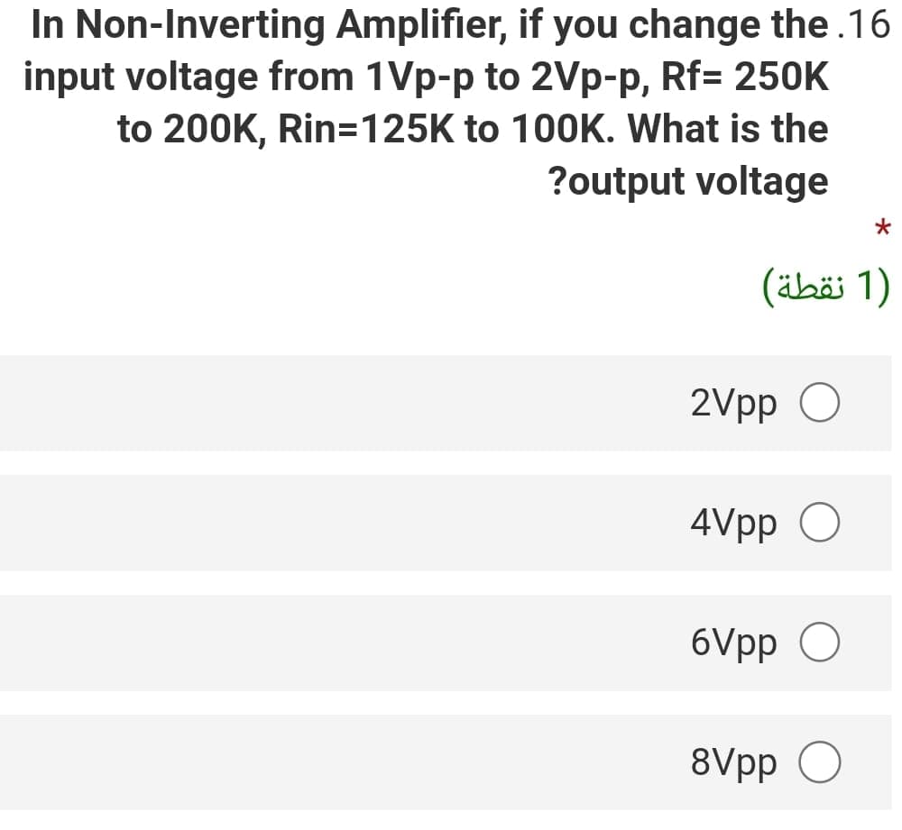 In Non-Inverting Amplifier, if you change the.16
input voltage from 1Vp-p to 2Vp-p, Rf= 250K
to 200K, Rin=125K to 100K. What is the
?output voltage
)1 نقطة(
2Vpp O
4Vpp O
6Vpp O
8Vpp
