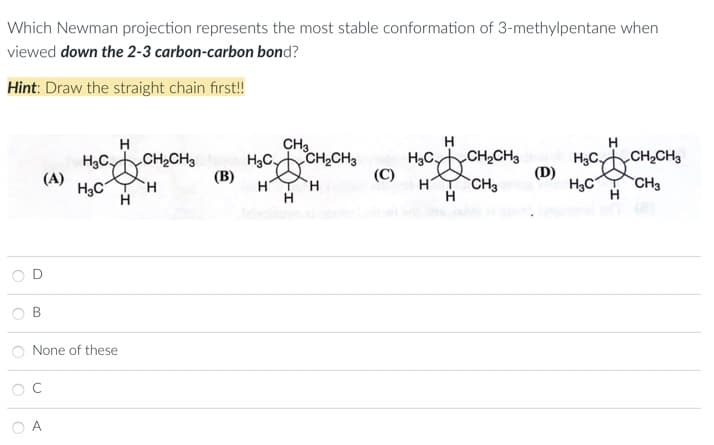 Which Newman projection represents the most stable conformation of 3-methylpentane when
viewed down the 2-3 carbon-carbon bond?
Hint: Draw the straight chain first!!
О
O
О
B
(A)
None of these
C
A
Н
H3C, CH₂CH3
H3C
H
Н
(В)
CH3
3CDCH
HT H
Н
H3C,
CH₂CH3
(C)
Н
Н
HCO CH CH3 HgC,CH,CH3
(D)
H CH3
Н
H3C CH3
Н