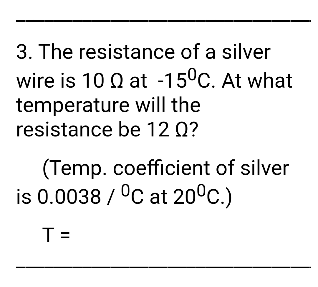 3. The resistance of a silver
wire is 10 Q at -15°C. At what
temperature will the
resistance be 12 Q?
(Temp. coefficient of silver
is 0.0038 / °C at 20°c.)
T =
