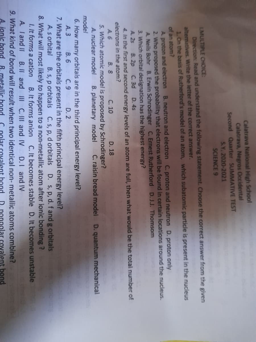 Calatrava National High School
Calatrava, Negros Occidental
Second Quarter SUMMATIVE TEST
S.Y. 2020-2021
SCIENCE 9
LMULTIPLE CHOICE:
Direction: Read and understand the following statement. Choose the correct answer from the given
alternatives. Write the letter of the correct answer.
1. On the basis of Rutherford's model of an atom, which subatomic particle is present in the nucleus
of an atom?
B. neutron and electron C. proton and neutron D. proton only
A. proton and electron
2. Who proposed the probability that electrons will be found in certain locations around the nucleus.
A. Neils Bohr B. Erwin Schrodinger C. Ernest Rutherford D. J.J. Thomsom
3. Which orbital designation has the highest energy?
A. 25
В. 2p
C. 3d
D. 4s
4. In the first and second energy levels of an atom are full, then what would be the total number of
electrons in the atom?
C. 10 D. 18
5. Which atomic model is proposed by Schrodinger?
B. planetary model
A. 6
В. 8
A. nuclear model
C. raisin bread model
D. quantum mechanical
model
6. How many orbitals are in the third principal energy level?
А. 3
7. What are the orbitals present in the fifth principal energy level?
A. s orbital
8. What will most likely to happen to a non-metallic atom after ionic bonding ?
I. It forms a cation
В. 6
С.9
D. 2
B. s, p orbitals C. s, p, d orbitals
D. S, p, d. f and g orbitals
B. It forms anion
B. II and I C. II and IV
C. It becomes stable D. It becomes unstable
D.I and IV
A. Iand II
9. What kind of bond will result when two identical non- metallic atoms combine?
A. jonic bond B. metallic hond
C. polar covalent bond
D. nonpolar covalent bond
