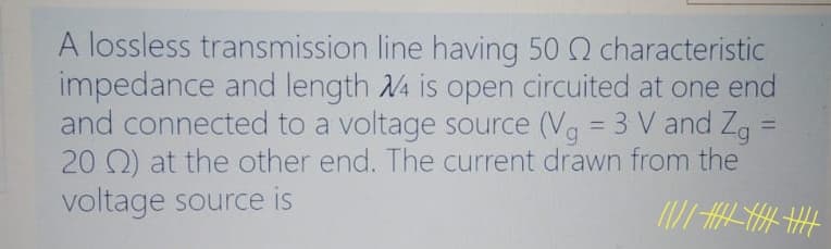 A lossless transmission line having 50 2 characteristic
impedance and length 4 is open circuited at one end
and connected to a voltage source (Vg = 3 V and Zg
20 Q) at the other end. The current drawn from the
voltage source is
%3D
