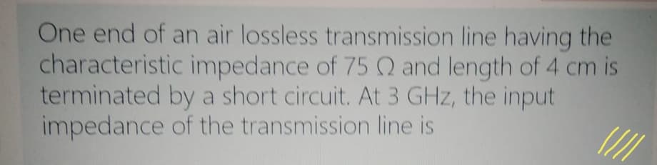 One end of an air lossless transmission line having the
characteristic impedance of 75 Q and length of 4 cm is
terminated by a short circuit. At 3 GHz, the input
impedance of the transmission line is
