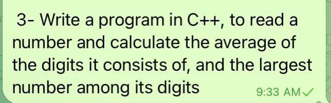 3- Write a program in C++, to read a
number and calculate the average of
the digits it consists of, and the largest
number among its digits
9:33 AMV
