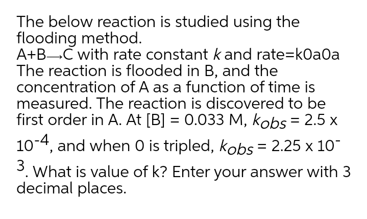 The below reaction is studied using the
flooding method.
A+BC with rate constantkand rate=k0a0a
The reaction is flooded in B, and the
concentration of A as a function of time is
measured. The reaction is discovered to be
first order in A. At [B] = 0.033 M, kobs = 2.5 x
10-4, and when O is tripled, kobs = 2.25 x 10
3. What is value of k? Enter your answer with 3
decimal places.
