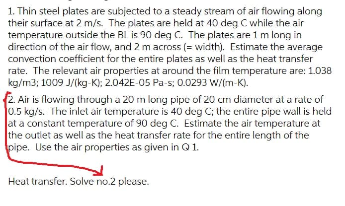 1. Thin steel plates are subjected to a steady stream of air flowing along
their surface at 2 m/s. The plates are held at 40 deg C while the air
temperature outside the BL is 90 deg C. The plates are 1 m long in
direction of the air flow, and 2 m across (= width). Estimate the average
convection coefficient for the entire plates as well as the heat transfer
rate. The relevant air properties at around the film temperature are: 1.038
kg/m3; 1009 J/(kg-K); 2.042E-05 Pa-s; 0.0293 W/(m-K).
2. Air is flowing through a 20 m long pipe of 20 cm diameter at a rate of
0.5 kg/s. The inlet air temperature is 40 deg C; the entire pipe wall is held
at a constant temperature of 90 deg C. Estimate the air temperature at
the outlet as well as the heat transfer rate for the entire length of the
pipe. Use the air properties as given in Q 1.
Heat transfer. Solve no.2 please.
