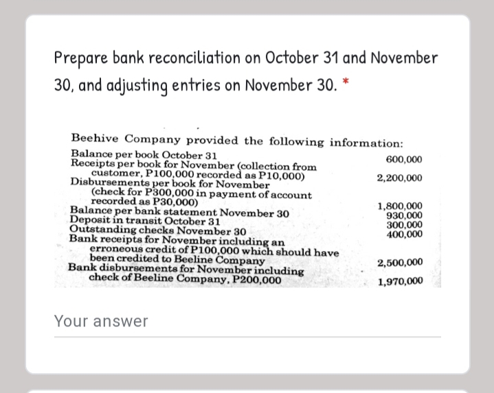 Prepare bank reconciliation on October 31 and November
30, and adjusting entries on November 30.
Beehive Company provided the following information:
Balance per book October 31
Receipts per book for November (collection from
customer, P100,000 recorded as P10,000)
Disbursements per book for November
(check for P300,000 in payment of account
recorded as P30,000)
Balance per bank statement November 30
Deposit in transit October 31
Outstanding checks November 30
Bank receipts for November including an
erroneous credit of P100,000 which should have
been credited to Beeline Company
Bank disbursements for November including
check of Beeline Company, P200,000
600,000
2,200,000
1,800,000
930,000
300,000
400,000
2,500,000
1,970,000
Your answer
