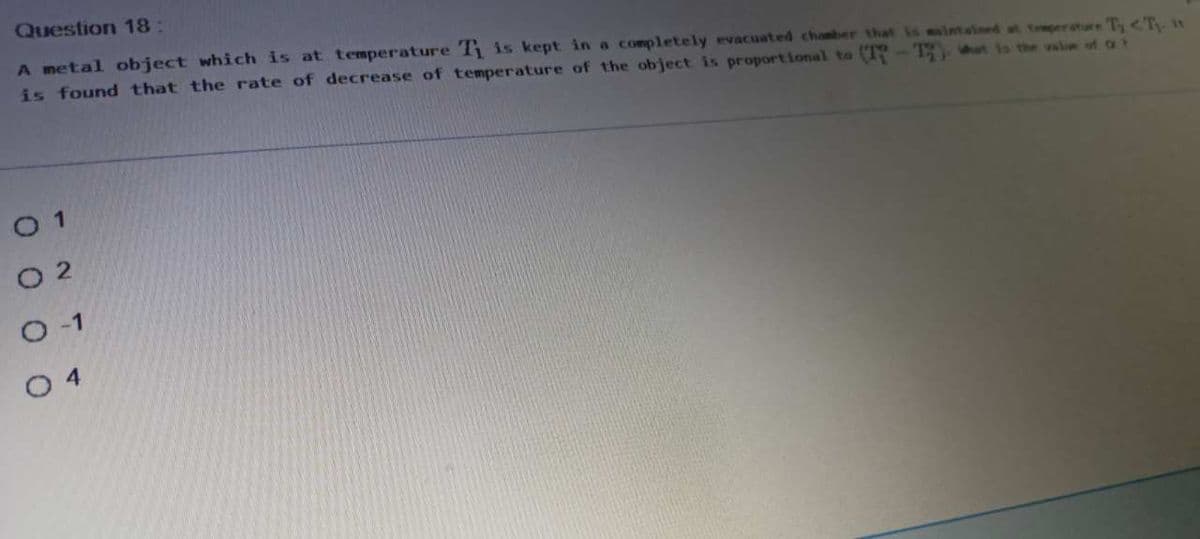 Question 18:
A metal object which is at temperature T is kept in a completely evacuated chanber that is intained at teperature T <T n
is found that the rate of decrease of temperature of the object is proportional to (T -13 at s the vale of o
O 1
O 2
O 4
