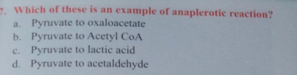 7. Which of these is an example of anaplerotic reaction?
a. Pyruvate to oxaloacetate
b. Pyruvate to Acetyl CoA
c. Pyruvate to lactic acid
d. Pyruvate to acetaldehyde
