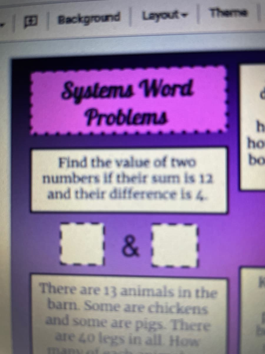 Theme
Background Layout-
Systems Word
Problems
he
ho
bo
Find the value of two
numbers if their sum is 12
and their difference is 4
&
There are 13 animals in the
barn. Some are chickens
and some are pigs. There
are 40 legs in all How
manyat
