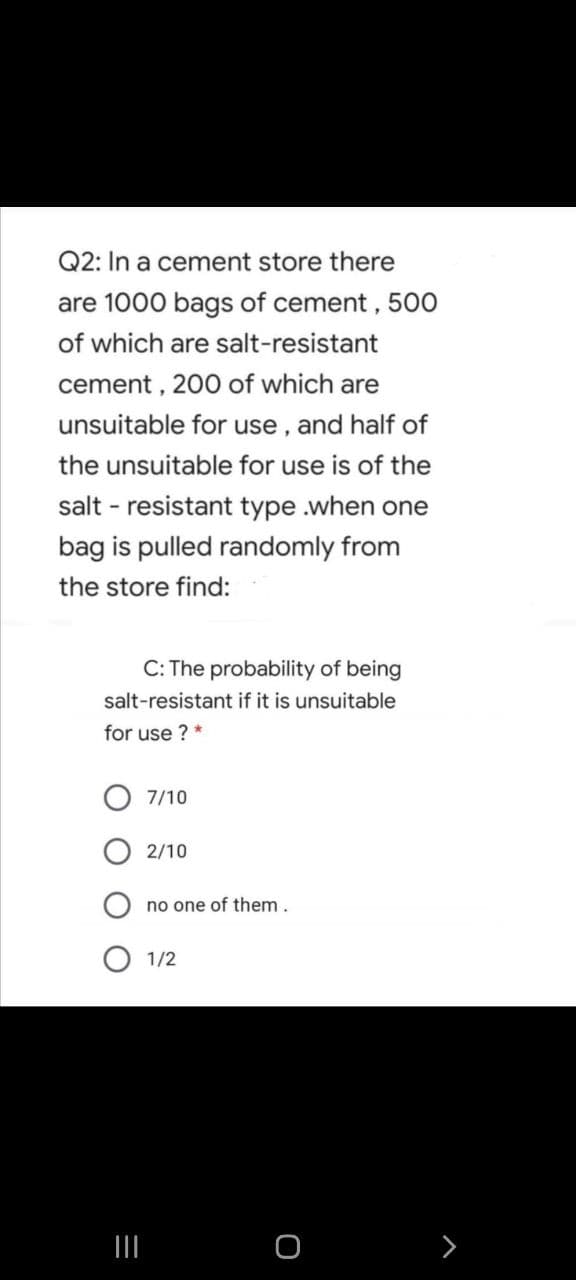 Q2: In a cement store there
are 1000 bags of cement, 500
of which are salt-resistant
cement , 200 of which are
unsuitable for use , and half of
the unsuitable for use is of the
salt - resistant type .when one
bag is pulled randomly from
the store find:
C: The probability of being
salt-resistant if it is unsuitable
for use ? *
7/10
2/10
no one of them.
1/2
