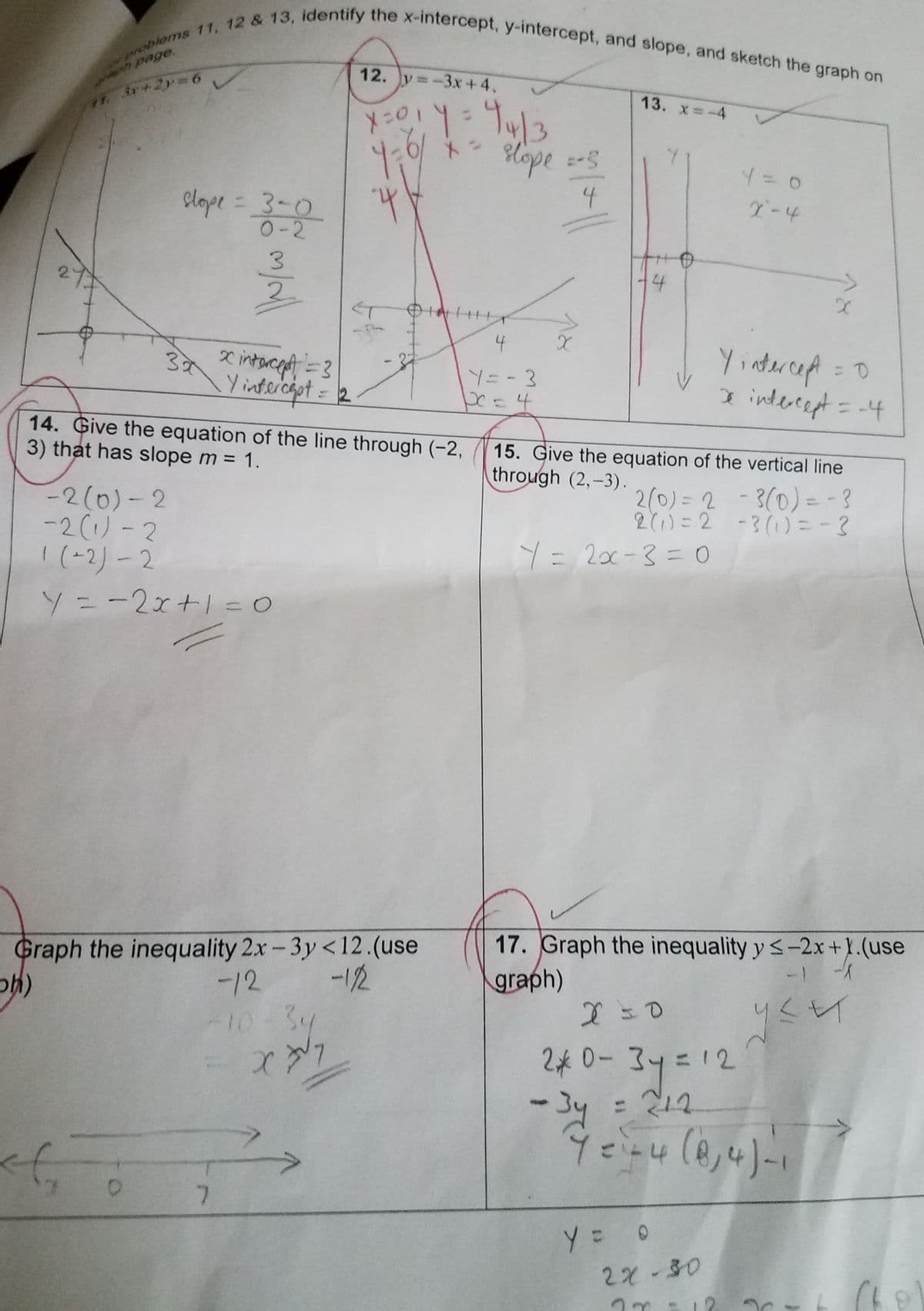 (V
problems 11, 12 & 13, identify the x-intercept, y-intercept, and slope, and sketch the graph on
rach page.
71. 3x+2y=6
slope = 3-0
0-2
<f
30
O
m/all
-2(0)-2
-2 (1)-2
1(-2)-2
Y ==2x+1=0
x intercept = 3
Y intercept = 12
14.
Give the equation of the line through (-2,
3) that has slope m = 1.
7
X = 0 1 Y = 44/3
4:0/
X
4
Graph the inequality 2x-3y <12.(use
-12
sh)
-122
10-34
X
DINH
slope =-5
4
4
Y = - 3
pe = 4
X
4
Y = 2x-3 = 0
Y = 0
X-4
15. Give the equation of the vertical line
through (2,-3).
2(0) = 2 - 3(0) = -3
2 (1)=2 - 3(1) = -3
Y = 0
x
Yintercept = 0
2 intercept = -4
17. Graph the inequality y ≤-2x+1.(use
graph)
S
уси
x=0
20-34 = 12
-3y = 242
Y = 1+4 (0,4) -1
2x-30