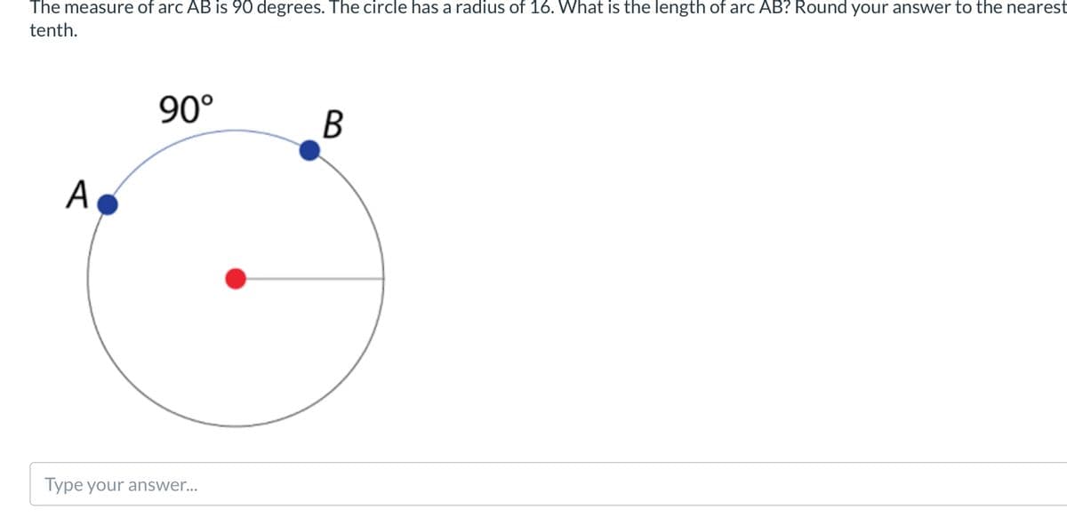The measure of arc AB is 90 degrees. The circle has a radius of 16. What is the length of arc AB? Round your answer to the nearest
tenth.
90°
A
Type your answer...
