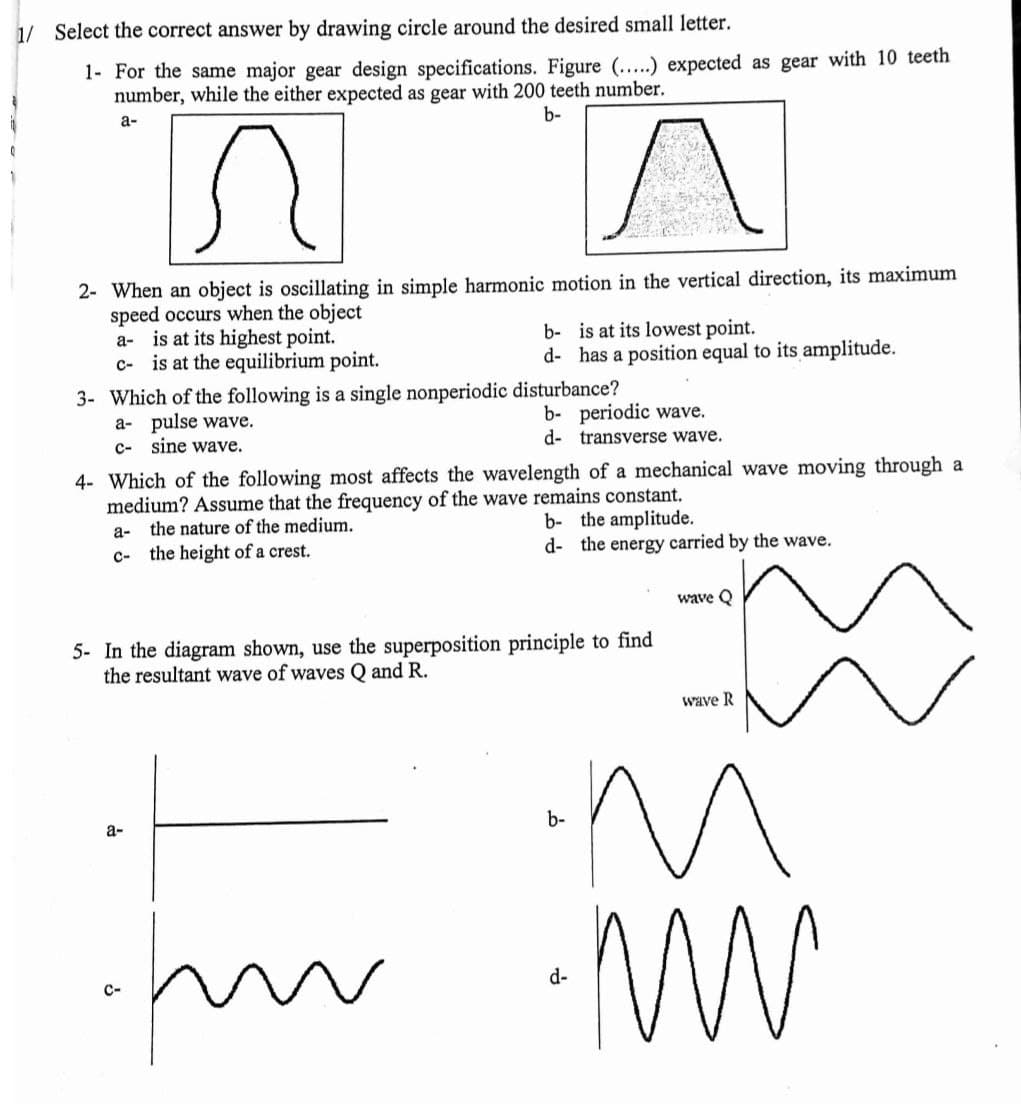 1/ Select the correct answer by drawing circle around the desired small letter.
1- For the same major gear design specifications. Figure ...) expected as gear with 10 teeth
number, while the either expected as gear with 200 teeth number.
а-
b-
2- When an object is oscillating in simple harmonic motion in the vertical direction, its maximum
speed occurs when the object
a- is at its highest point.
c- is at the equilibrium point.
b- is at its lowest point.
d- has a position equal to its amplitude.
3- Which of the following is a single nonperiodic disturbance?
a- pulse wave.
c- sine wave.
b- periodic wave.
d- transverse wave.
4- Which of the following most affects the wavelength of a mechanical wave moving through a
medium? Assume that the frequency of the wave remains constant.
the nature of the medium.
c- the height of a crest.
b- the amplitude.
d- the energy carried by the wave.
a-
wave Q
5- In the diagram shown, use the superposition principle to find
the resultant wave of waves Q and R.
wave R
a-
b-
d-
