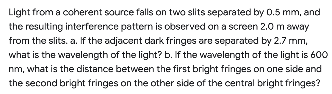 Light from a coherent source falls on two slits separated by 0.5 mm, and
the resulting interference pattern is observed on a screen 2.0 m away
from the slits. a. If the adjacent dark fringes are separated by 2.7 mm,
what is the wavelength of the light? b. If the wavelength of the light is 600
nm, what is the distance between the first bright fringes on one side and
the second bright fringes on the other side of the central bright fringes?
