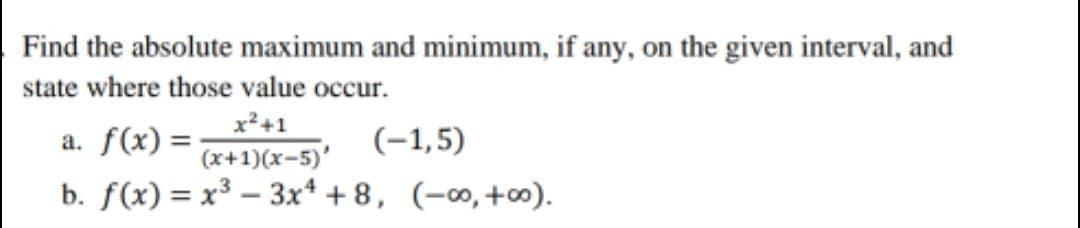 Find the absolute maximum and minimum, if any, on the given interval, and
state where those value occur.
x²+1
(x+1)(x-5)'
b. f(x) = x³ – 3x* + 8, (-∞,+∞).
a. f(x) =
(-1,5)
