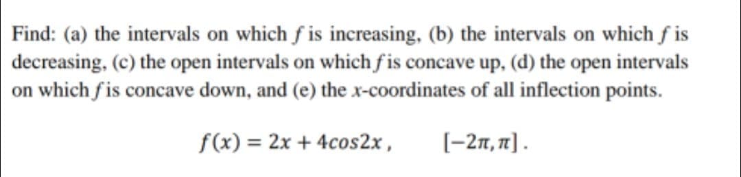 Find: (a) the intervals on which f is increasing, (b) the intervals on which f is
decreasing, (c) the open intervals on which f is concave up, (d) the open intervals
on which fis concave down, and (e) the x-coordinates of all inflection points.
f(x) = 2x + 4cos2x ,
[-27, 71] .
