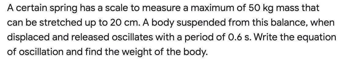 A certain spring has a scale to measure a maximum of 50 kg mass that
can be stretched up to 20 cm. A body suspended from this balance, when
displaced and released oscillates with a period of 0.6 s. Write the equation
of oscillation and find the weight of the body.

