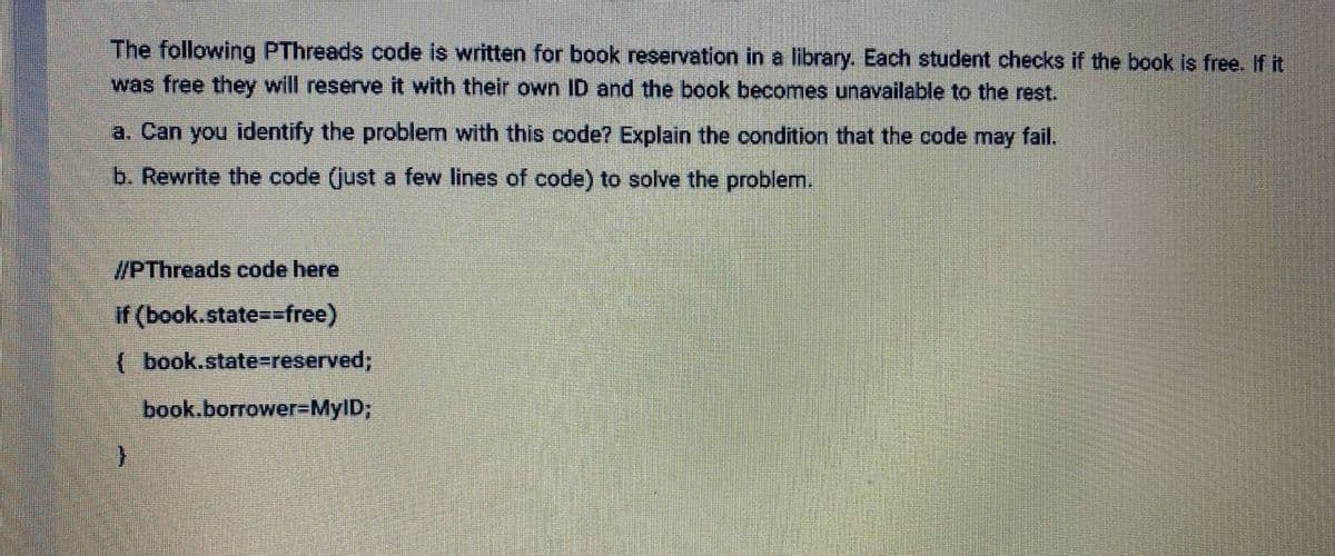 The following PThreads code is written for book reservation in a library. Each student checks if the book is free. If it
was free they will reserve it with their own ID and the book becomes unavailable to the rest.
a. Can you identify the problem with this code? Explain the condition that the code may fail.
b. Rewrite the code (just a few lines of code) to solve the problem.
//PThreads code here
if (book.state==free)
( book.state%-reserved;
book.borrower%=MyID;
