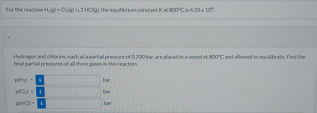 For the reaction H₂(g) + Cl₂(g) 2 HCI(g), the equilibrium constant Kat 800°C is 4.35 x 104.
Hydrogen and chlorine, each at a partial pressure of 0.700 bar, are placed in a vessel at 800°C and allowed to equilibrate. Find the
final partial pressures of all three gases in this reaction.
p(H₂)
p(Cl₂)= i
p(HCI) = i
bar
bar
bar