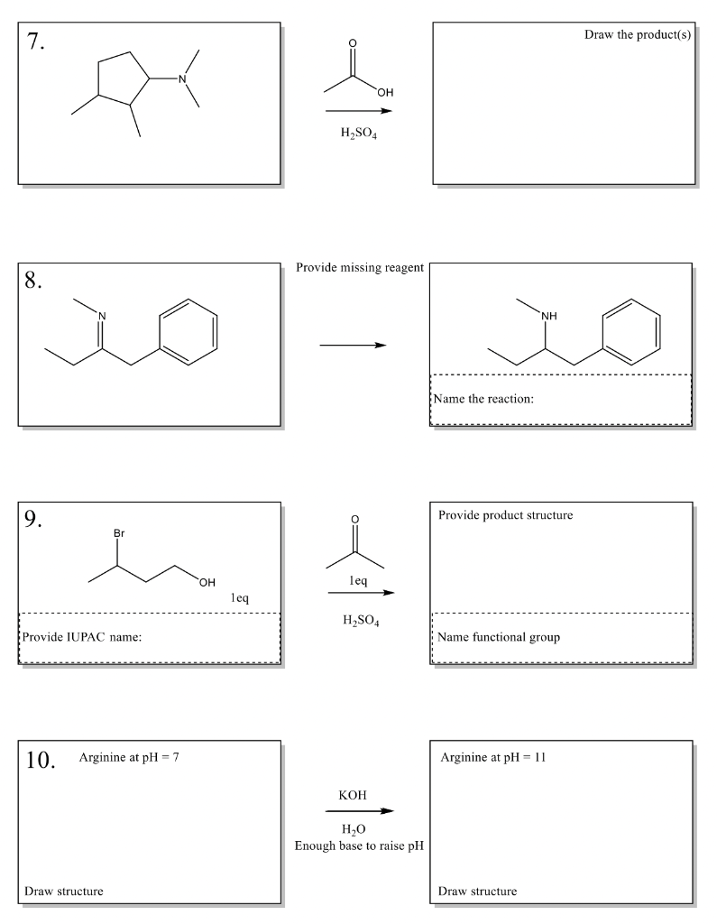 7.
8.
9.
A
Br
Provide IUPAC name:
10. Arginine at pH=7
Draw structure
OH
leq
H₂SO4
OH
Provide missing reagent
leq
H₂SO4
KOH
H₂O
Enough base to raise pH
ΝΗ
IO
Name the reaction:
Provide product structure
Name functional group
Arginine at pH = 11
Draw the product(s)
Draw structure