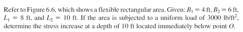 Refer to Figure 6.6, which shows a flexible rectangular area. Given: B1 = 4 ft, B2= 6 ft,
L = 8 ft, and L2
determine the stress increase at a depth of 10 ft located immediately below point O.
= 10 ft. If the area is subjected to a uniform load of 3000 lb/ft?,
