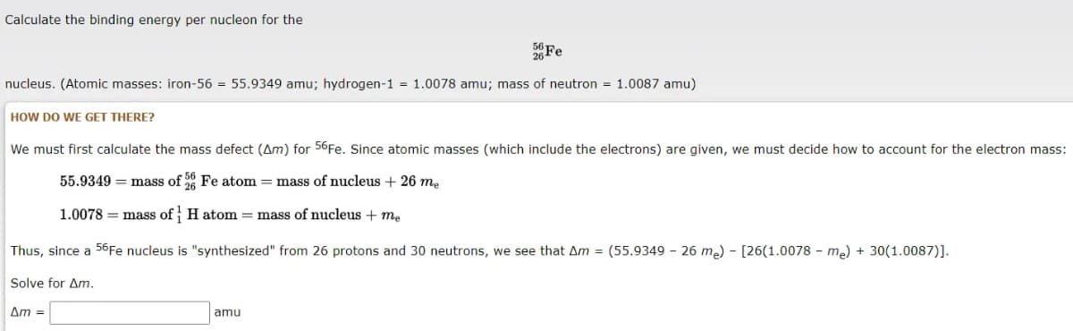 Calculate the binding energy per nucleon for the
Fe
nucleus. (Atomic masses: iron-56 = 55.9349 amu; hydrogen-1 = 1.0078 amu; mass of neutron = 1.0087 amu)
HOW DO WE GET THERE?
We must first calculate the mass defect (Am) for 56Fe. Since atomic masses (which include the electrons) are given, we must decide how to account for the electron mass:
55.9349 = mass of Fe atom = mass of nucleus + 26 me
1.0078 = mass of H atom = mass of nucleus + me
Thus, since a 56Fe nucleus is "synthesized" from 26 protons and 30 neutrons, we see that Am = (55.9349 - 26 me) - [26(1.0078 - me) + 30(1.0087)].
Solve for Am.
Am =
amu

