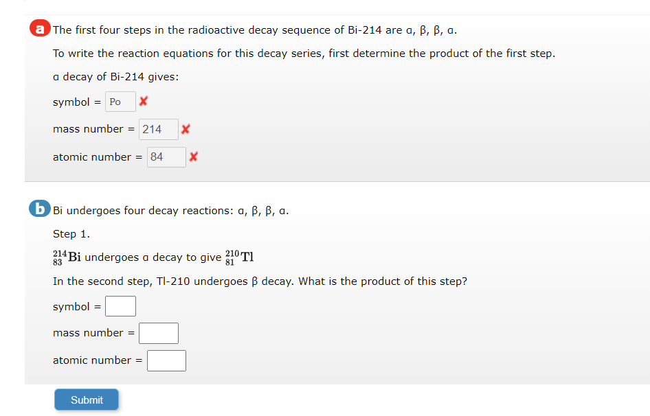 a The first four steps in the radioactive decay sequence of Bi-214 are a, B, B, a.
To write the reaction equations for this decay series, first determine the product of the first step.
a decay of Bi-214 gives:
symbol = Po
mass number = 214
atomic number = 84
b Bi undergoes four decay reactions: a, B, B, a.
Step 1.
214 Bi undergoes a decay to give 210 TI
83
In the second step, TI-210 undergoes B decay. What is the product of this step?
symbol =
mass number =
atomic number =
Submit

