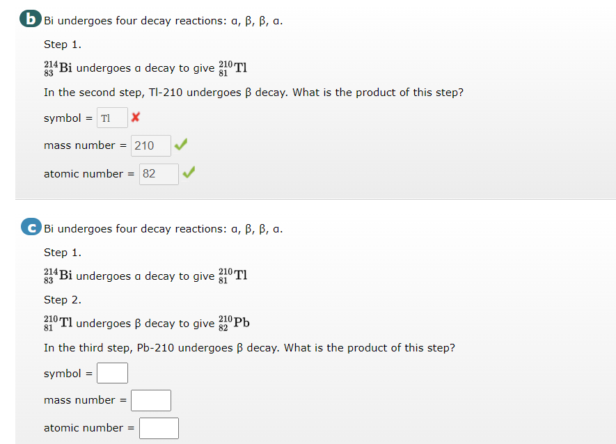 b Bi undergoes four decay reactions: a, B, B, a.
Step 1.
214 Bi undergoes a decay to give 20 TI
83
In the second step, TI-210 undergoes B decay. What is the product of this step?
symbol = Tl
mass number = 210
atomic number = 82
C Bi undergoes four decay reactions: a, B, B, a.
Step 1.
33 Bi undergoes a decay to give 31 Tl
Step 2.
210 Tl undergoes B decay to give 2 Pb
In the third step, Pb-210 undergoes B decay. What is the product of this step?
symbol =
mass number =
atomic number
