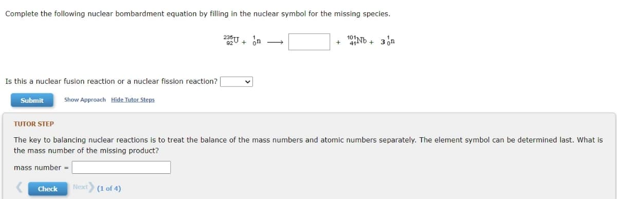 Complete the following nuclear bombardment equation by filling in the nuclear symbol for the missing species.
235U. on →
101Nb + 3 on
Is this a nuclear fusion reaction or a nuclear fission reaction?
Submit
Show Approach Hide Tutor Steps
TUTOR STEP
The key to balancing nuclear reactions is to treat the balance of the mass numbers and atomic numbers separately. The element symbol can be determined last. What is
the mass number of the missing product?
mass number =
Check
Next (1 of 4)
