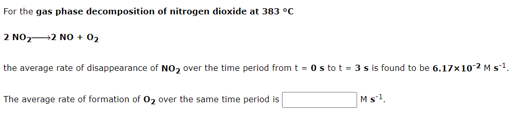 For the gas phase decomposition of nitrogen dioxide at 383 °C
2 NO22 NO + 02
the average rate of disappearance of NO, over the time period from t = 0 s to t = 3 s is found to be 6.17x10-2 M s1.
The average rate of formation of 02 over the same time period is
Ms-1.
