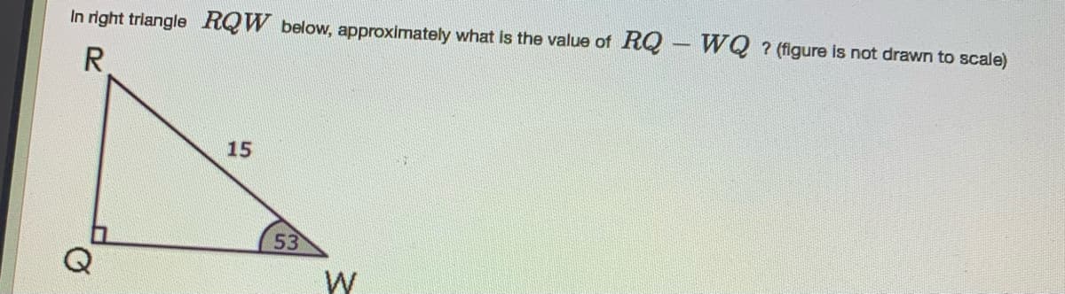 In right triangle RQW below, approximately what is the value of RQ - WQ ? (figure is not drawn to scale)
R
15
53
Q
W
