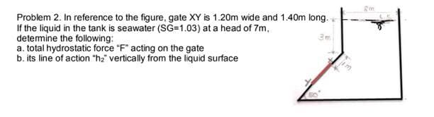 Problem 2. In reference to the figure, gate XY is 1.20m wide and 1.40m long.
If the liquid in the tank is seawater (SG=1.03) at a head of 7m,
detemine the following:
a. total hydrostatic force "F" acting on the gate
b. its line of action "h2" vertically from the liquid surface
3m
