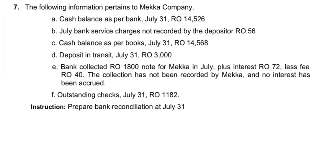 7. The following information pertains to Mekka Company.
a. Cash balance as per bank, July 31, RO 14,526
b. July bank service charges not recorded by the depositor RO 56
c. Cash balance as per books, July 31, RO 14,568
d. Deposit in transit, July 31, RO 3,000
e. Bank collected RO 1800 note for Mekka in July, plus interest RO 72, less fee
RO 40. The collection has not been recorded by Mekka, and no interest has
been accrued.
f. Outstanding checks, July 31, RO 1182.
Instruction: Prepare bank reconciliation at July 31

