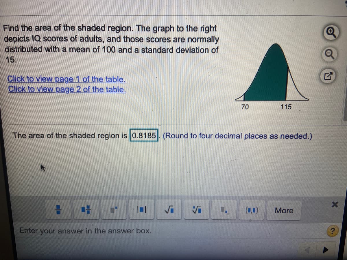 Find the area of the shaded region. The graph to the right
depicts IQ scores of adults, and those scores are normally
distributed with a mean of 100 and a standard deviation of
15.
Click to view page 1 of the table.
Click to view page 2 of the table.
70
115
The area of the shaded region is 0.8185. (Round to four decimal places as needed.)
(1,1)
More
Enter your answer in the answer box.
