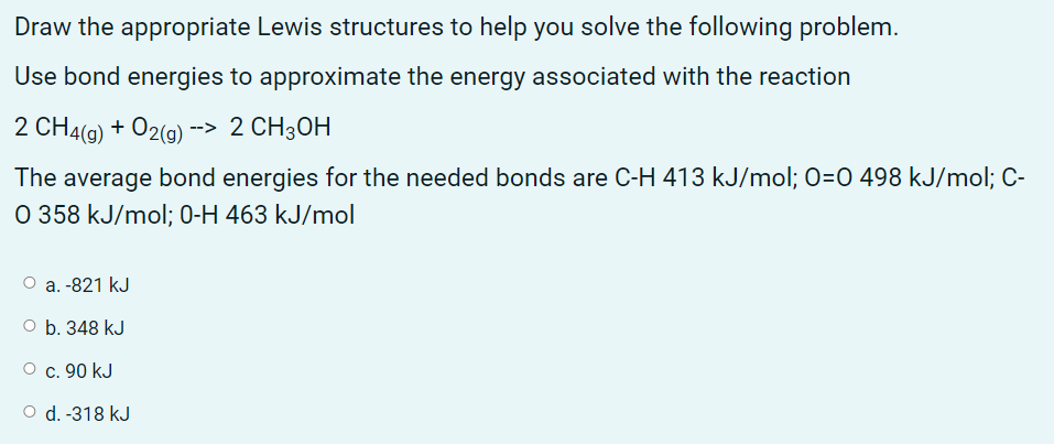 Draw the appropriate Lewis structures to help you solve the following problem.
Use bond energies to approximate the energy associated with the reaction
2 CH4() + O2(g) > 2 CH3ОН
The average bond energies for the needed bonds are C-H 413 kJ/mol; 0=0 498 kJ/mol; C-
O 358 kJ/mol; 0-H 463 kJ/mol
O a. -821 kJ
O b. 348 kJ
О с. 90 kJ
O d. -318 kJ
