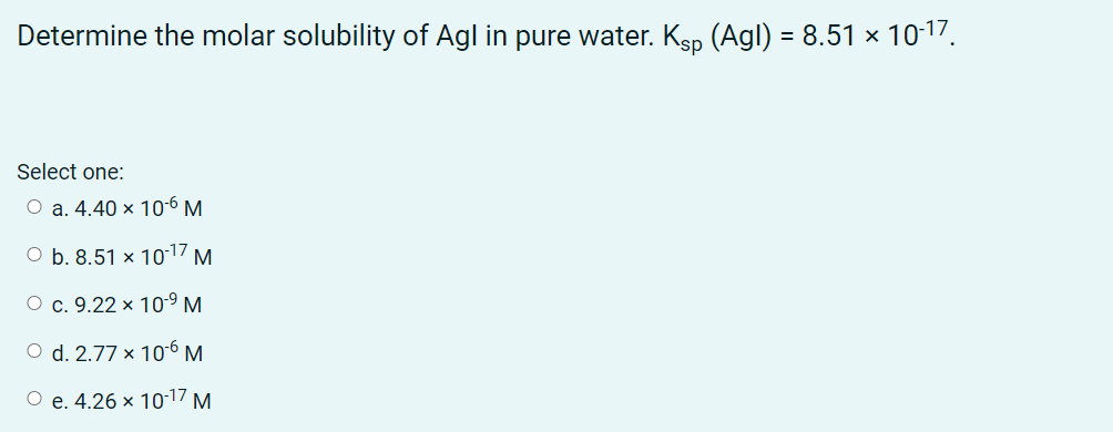 Determine the molar solubility of Agl in pure water. Ksp (Agl) = 8.51 × 10-17.
Select one:
O a. 4.40 × 106 M
O b. 8.51 × 1017 M.
О с. 9.22 х 10-9 м
O d. 2.77 × 10-6 M
О е.4.26 х 1017 м
