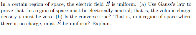 In a certain region of space, the electric field É is uniform. (a) Use Gauss's law to
prove that this region of space must be electrically neutral; that is, the volume charge
density p must be zero. (b) Is the converse true? That is, in a region of space where
there is no charge, must É be uniform? Explain.