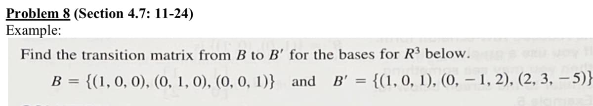 Problem 8 (Section 4.7: 11-24)
Example:
Find the transition matrix from B to B' for the bases for R³ below.
B = {(1, 0, 0), (0, 1, 0), (0, 0, 1)} and B'
=
{(1, 0, 1), (0, 1, 2), (2, 3, 5)}
-