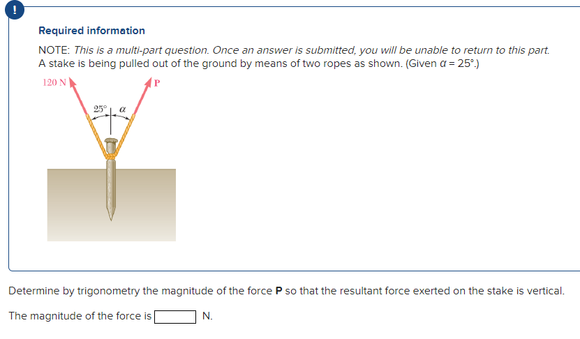 !
Required information
NOTE: This is a multi-part question. Once an answer is submitted, you will be unable to return to this part.
A stake is being pulled out of the ground by means of two ropes as shown. (Given a = 25°.)
120 N
P
25°
a
Determine by trigonometry the magnitude of the force P so that the resultant force exerted on the stake is vertical.
The magnitude of the force is
N.
