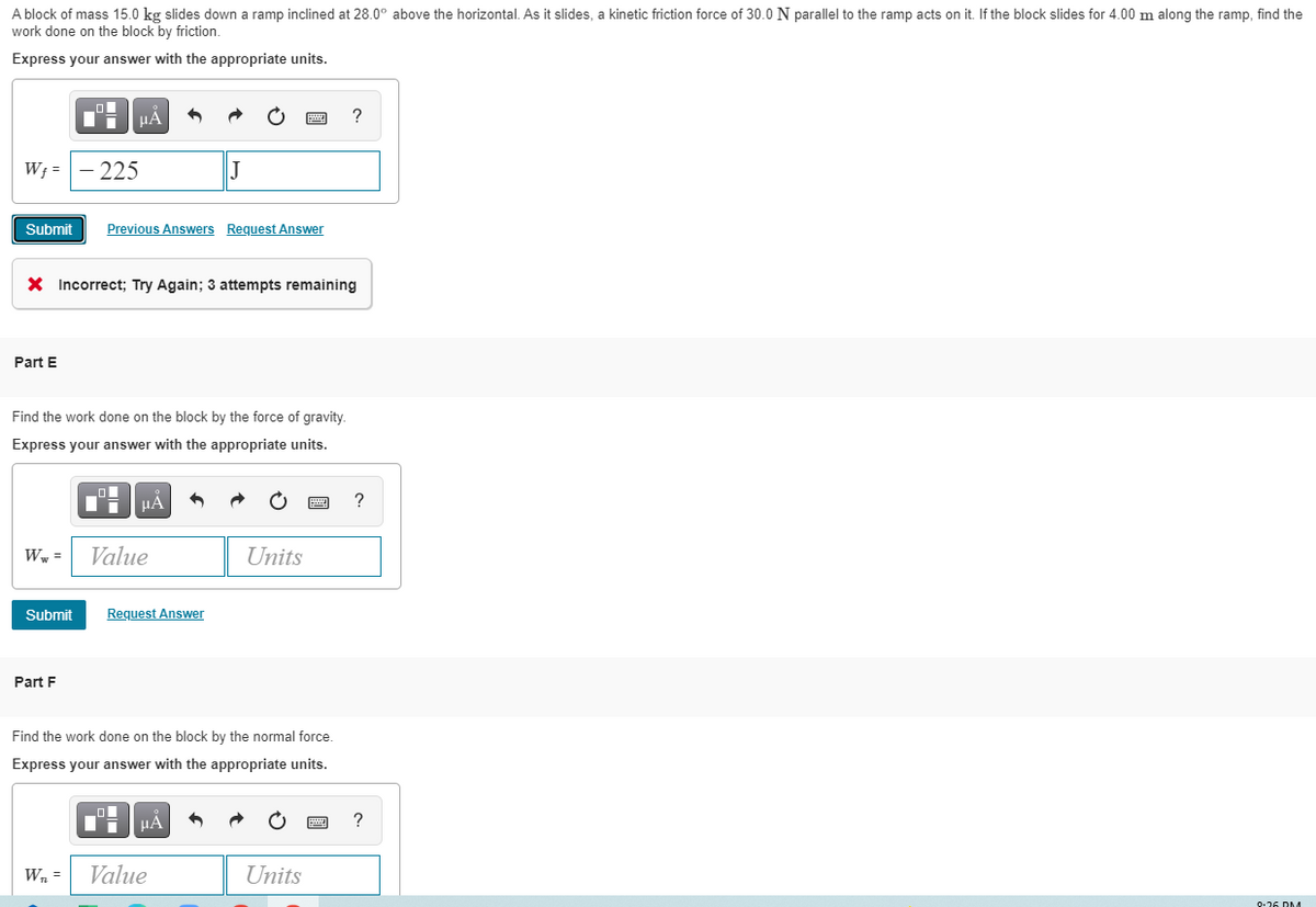 A block of mass 15.0 kg slides down a ramp inclined at 28.0° above the horizontal. As it slides, a kinetic friction force of 30.0 N parallel to the ramp acts on it. If the block slides for 4.00 m along the ramp, find the
work done on the block by friction.
Express your answer with the appropriate units.
HA
?
W; =
225
Submit
Previous Answers Request Answer
X Incorrect; Try Again; 3 attempts remaining
Part E
Find the work done on the block by the force of gravity.
Express your answer with the appropriate units.
HẢ
W, =
Value
Units
Submit
Request Answer
Part F
Find the work done on the block by the normal force.
Express your answer with the appropriate units.
HẢ
?
W, =
Value
Units
9-26 DM
