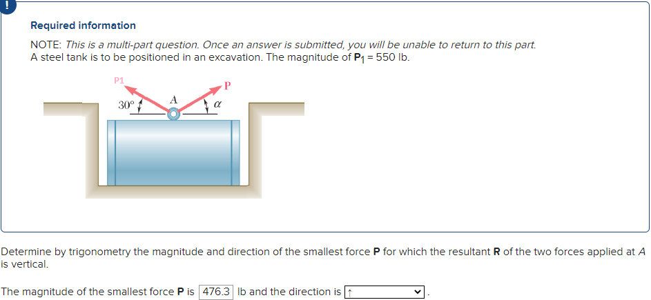Required information
NOTE: This is a multi-part question. Once an answer is submitted, you will be unable to return to this part.
A steel tank is to be positioned in an excavation. The magnitude of P₁ = 550 lb.
P1
30°
Determine by trigonometry the magnitude and direction of the smallest force P for which the resultant R of the two forces applied at A
is vertical.
The magnitude of the smallest force P is 476.3 lb and the direction is