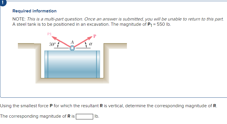 Required information
NOTE: This is a multi-part question. Once an answer is submitted, you will be unable to return to this part.
A steel tank is to be positioned in an excavation. The magnitude of P₁ = 550 lb.
P1
30°
Using the smallest force P for which the resultant R is vertical, determine the corresponding magnitude of R.
The corresponding magnitude of R is [
lb.