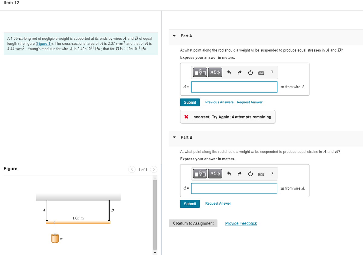 Item 12
A 1.05-m-long rod of negligible weight is supported at its ends by wires A and B of equal
length (the figure (Figure 1)). The cross-sectional area of A is 2.37 mm² and that of B is
4.44 mm². Young's modulus for wire A is 2.40×1011 Pa; that for B is 1.10×1011¹ Pa.
Figure
A
W
1.05 m
B
1 of 1 >
Part A
At what point along the rod should a weight w be suspended to produce equal stresses in A and B?
Express your answer in meters.
IVE ΑΣΦ
?
d=
m from wire A
Submit
Previous Answers Request Answer
X Incorrect; Try Again; 4 attempts remaining
Part B
At what point along the rod should a weight w be suspended to produce equal strains in A and B?
Express your answer in meters.
Π ΑΣΦ
d=
m from wire A
Submit
< Return to Assignment
Request Answer
Provide Feedback