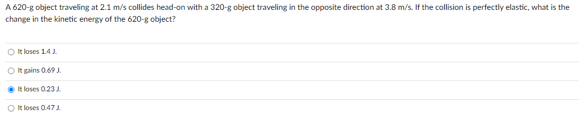 A 620-g object traveling at 2.1 m/s collides head-on with a 320-g object traveling in the opposite direction at 3.8 m/s. If the collision is perfectly elastic, what is the
change in the kinetic energy of the 620-g object?
O It loses 1.4 J.
O It gains 0.69 J.
O It loses 0.23 J.
O It loses 0.47 J.