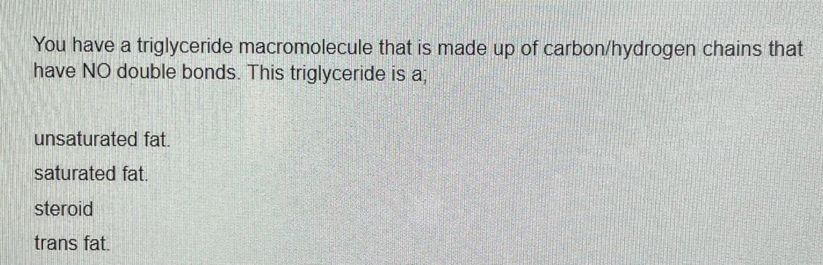 You have a triglyceride macromolecule that is made up of carbon/hydrogen chains that
have NO double bonds. This triglyceride is a;
unsaturated fat.
saturated fat.
steroid
trans fat.
