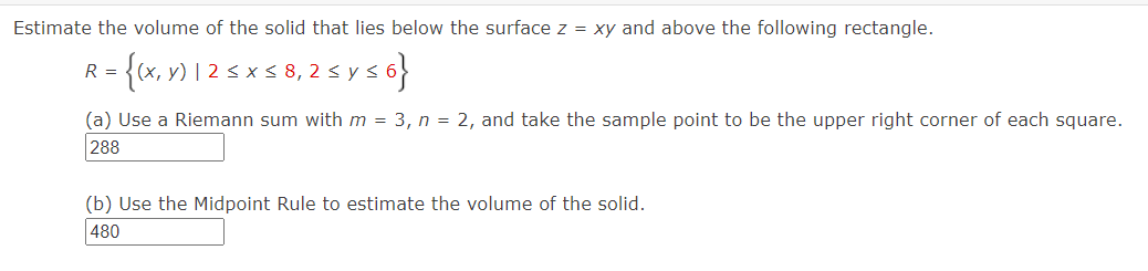 Estimate the volume of the solid that lies below the surface z = xy and above the following rectangle.
R = = {(x, y) | 2 ≤ x ≤ 8, 2 ≤ y ≤ı
{6}
(a) Use a Riemann sum with m = 3, n = 2, and take the sample point to be the upper right corner of each square.
288
(b) Use the Midpoint Rule to estimate the volume of the solid.
480