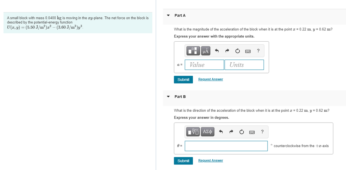 Part A
A small block with mass 0.0400 kg is moving in the xy-plane. The net force on the block is
described by the potential-energy function
U(x, y) = (5.50 J/m²)æ² – (3.60 J/m³ )y³.
What is the magnitude of the acceleration of the block when it is at the point z = 0.22 m, y = 0.62 m?
Express your answer with the appropriate units.
Value
Units
a =
Submit
Request Answer
Part B
What is the direction of the acceleration of the block when it is at the point a = 0.22 m, y = 0.62 m?
Express your answer in degrees.
Πνα ΑΣφ
?
° counterclockwise from the +T-axis
Submit
Request Answer
