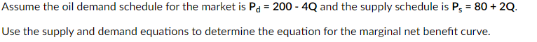 Assume the oil demand schedule for the market is Pd = 200 - 4Q and the supply schedule is P, = 80 + 2Q.
Use the supply and demand equations to determine the equation for the marginal net benefit curve.

