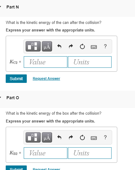 Part N
What is the kinetic energy of the can after the collision?
Express your answer with the appropriate units.
μÅ
?
Kc₂=
Value
Units
Submit
Request Answer
- Part O
What is the kinetic energy of the box after the collision?
Express your answer with the appropriate units.
0
μÅ
B
KB2 =
Value
Units
Submit
Request Answer